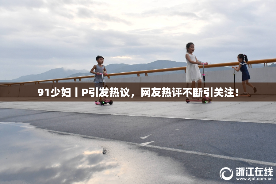 91少妇丨P引发热议，网友热评不断引关注！