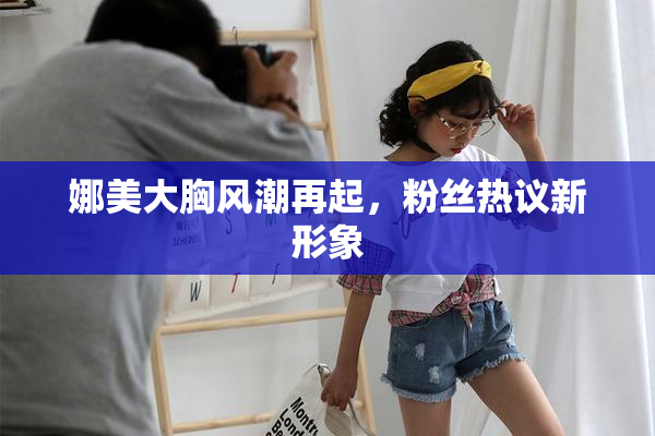 娜美大胸风潮再起，粉丝热议新形象