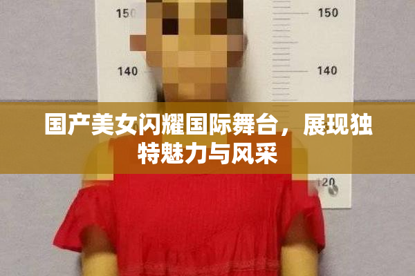 国产美女闪耀国际舞台，展现独特魅力与风采