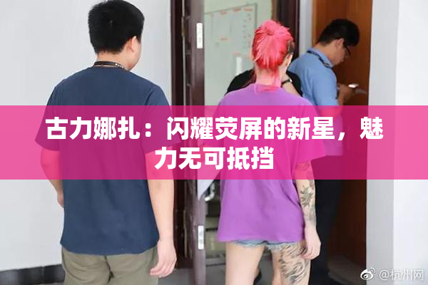 古力娜扎：闪耀荧屏的新星，魅力无可抵挡