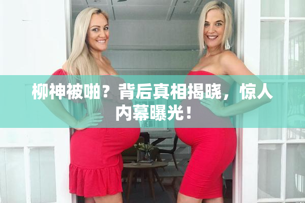 柳神被啪？背后真相揭晓，惊人内幕曝光！