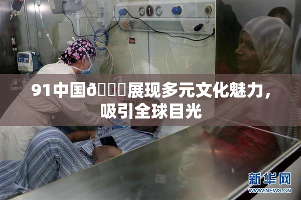 91中国🍆展现多元文化魅力，吸引全球目光