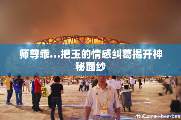 师尊乖…把玉的情感纠葛揭开神秘面纱