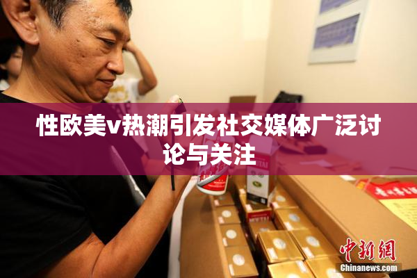 性欧美v热潮引发社交媒体广泛讨论与关注