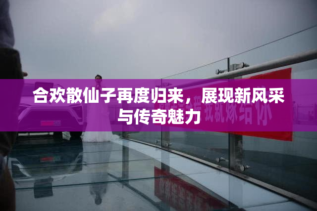 合欢散仙子再度归来，展现新风采与传奇魅力