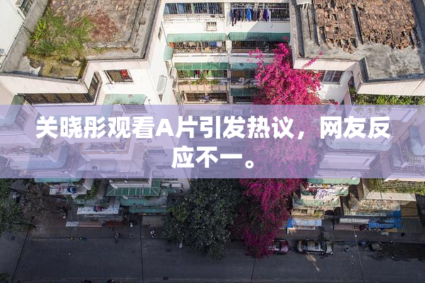 关晓彤观看A片引发热议，网友反应不一。