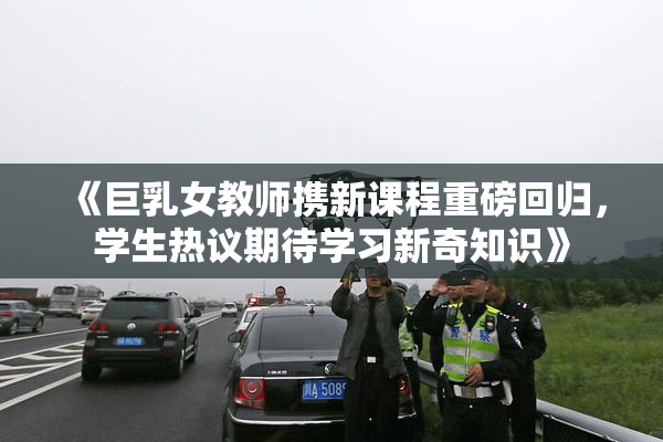 《巨乳女教师携新课程重磅回归，学生热议期待学习新奇知识》