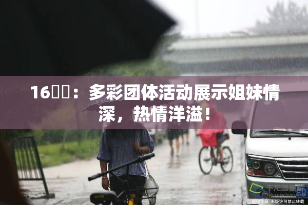 16妺妺：多彩团体活动展示姐妹情深，热情洋溢！