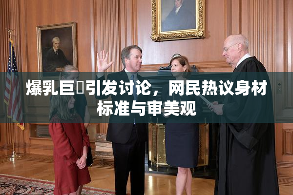爆乳巨凥引发讨论，网民热议身材标准与审美观