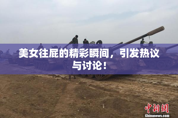 美女往屁的精彩瞬间，引发热议与讨论！