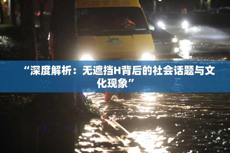 “深度解析：无遮挡H背后的社会话题与文化现象”
