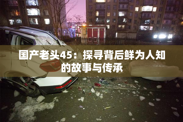 国产老头45：探寻背后鲜为人知的故事与传承