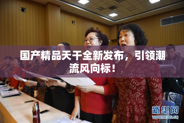 国产精品天干全新发布，引领潮流风向标！