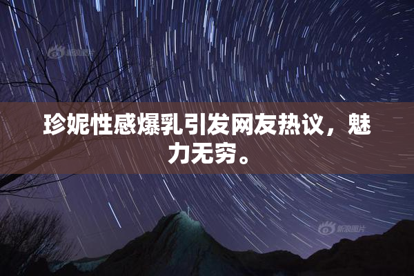 珍妮性感爆乳引发网友热议，魅力无穷。