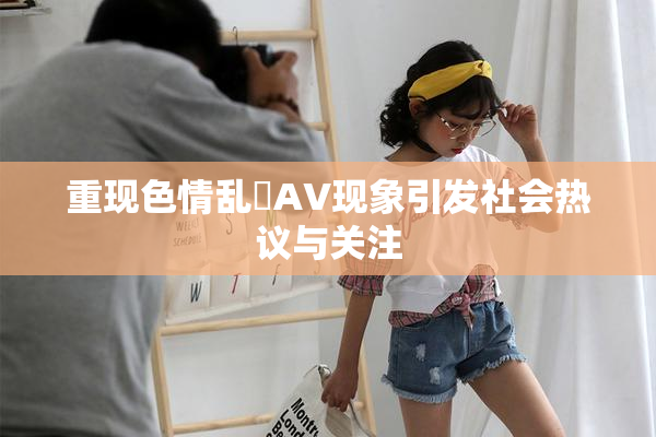重现色情乱婬AV现象引发社会热议与关注