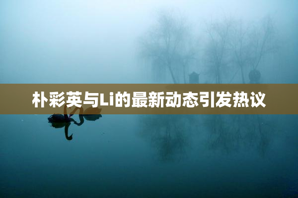 朴彩英与Li的最新动态引发热议