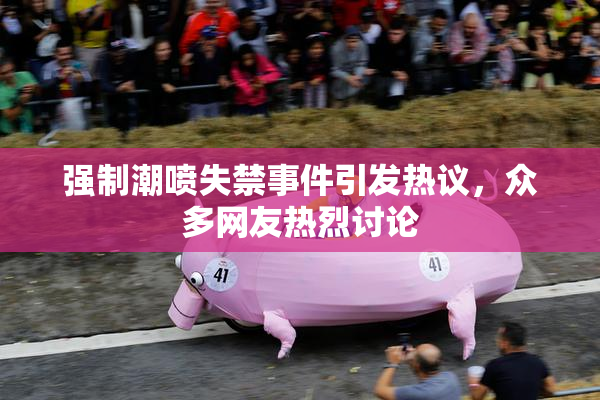 强制潮喷失禁事件引发热议，众多网友热烈讨论