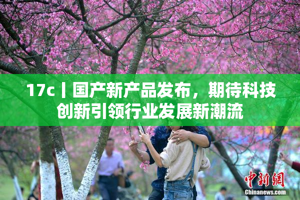 17c丨国产新产品发布，期待科技创新引领行业发展新潮流