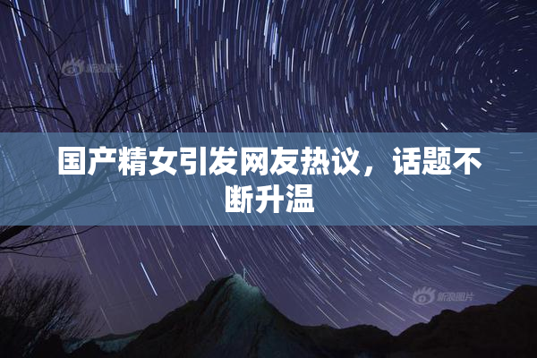国产精女引发网友热议，话题不断升温