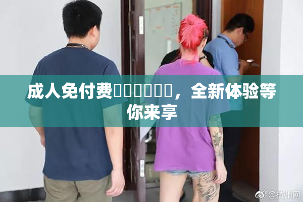成人免付费❌‌❌‌❌‌，全新体验等你来享