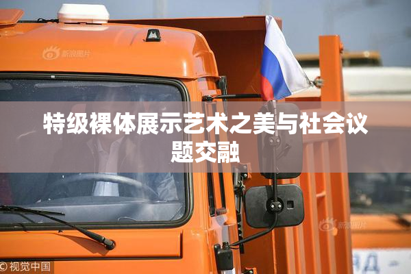 特级裸体展示艺术之美与社会议题交融