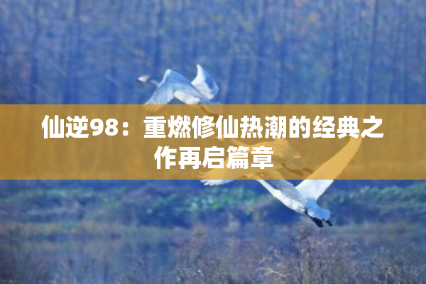 仙逆98：重燃修仙热潮的经典之作再启篇章