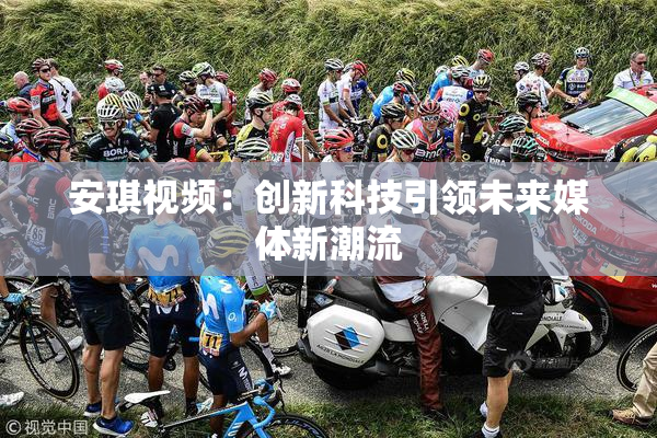 安琪视频：创新科技引领未来媒体新潮流