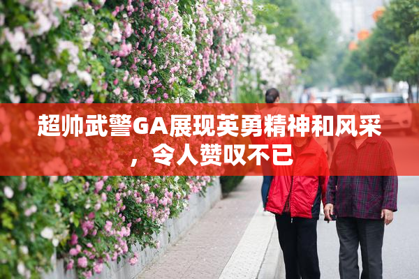 超帅武警GA展现英勇精神和风采，令人赞叹不已