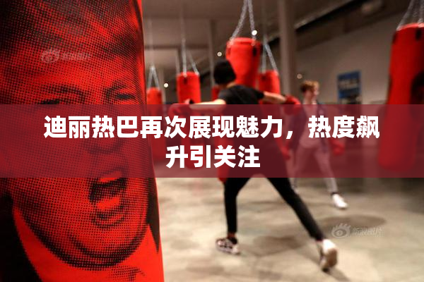 迪丽热巴再次展现魅力，热度飙升引关注
