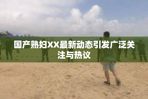 国产熟妇XX最新动态引发广泛关注与热议