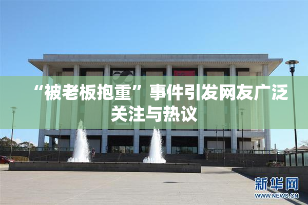 “被老板抱重”事件引发网友广泛关注与热议