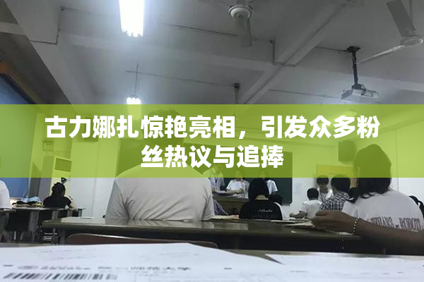 古力娜扎惊艳亮相，引发众多粉丝热议与追捧