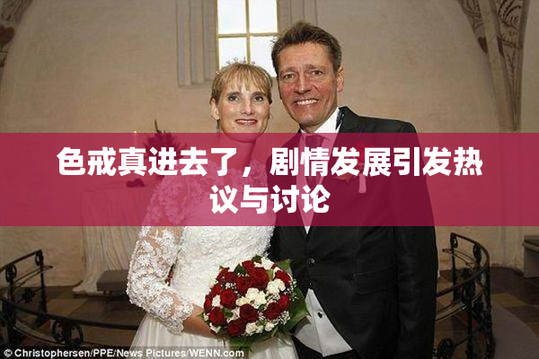 色戒真进去了，剧情发展引发热议与讨论