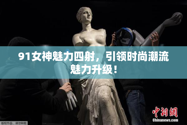 91女神魅力四射，引领时尚潮流魅力升级！
