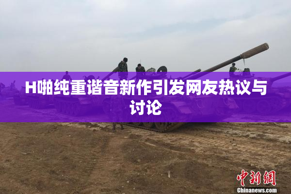 H啪纯重谐音新作引发网友热议与讨论