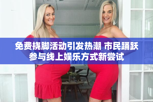 免费挠脚活动引发热潮 市民踊跃参与线上娱乐方式新尝试