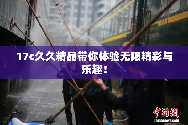 17c久久精品带你体验无限精彩与乐趣！