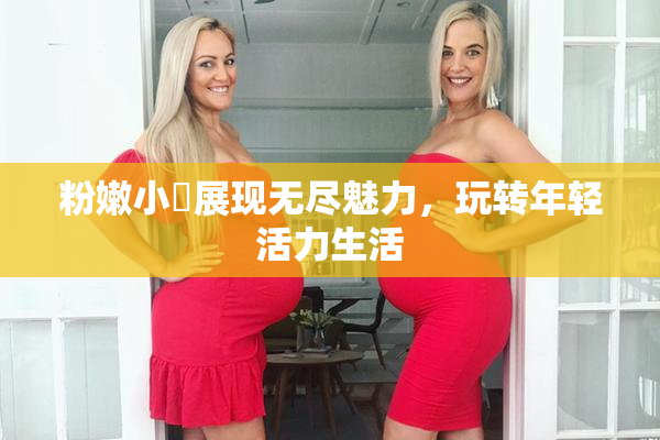 粉嫩小泬展现无尽魅力，玩转年轻活力生活