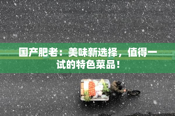 国产肥老：美味新选择，值得一试的特色菜品！