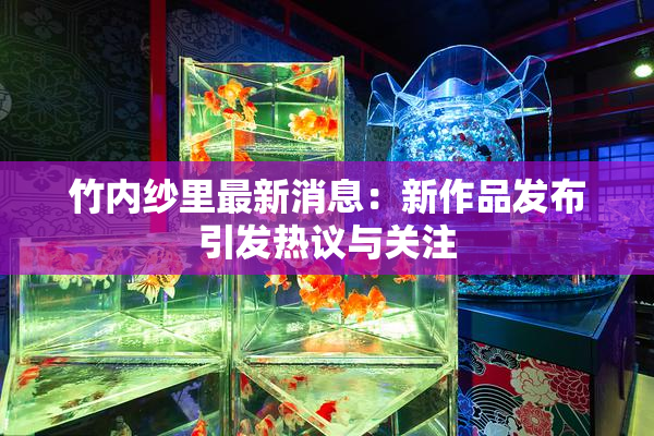 竹内纱里最新消息：新作品发布引发热议与关注