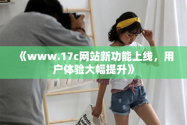 《www.17c网站新功能上线，用户体验大幅提升》