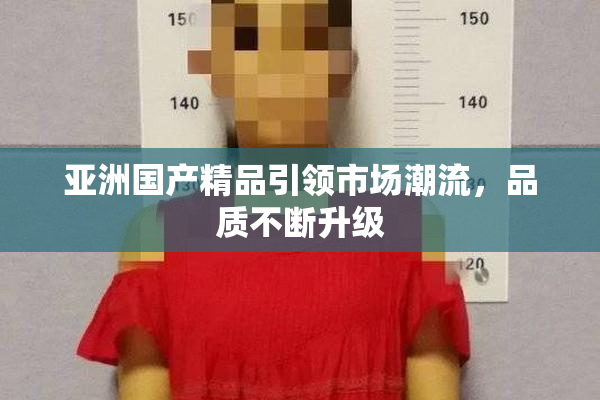 亚洲国产精品引领市场潮流，品质不断升级