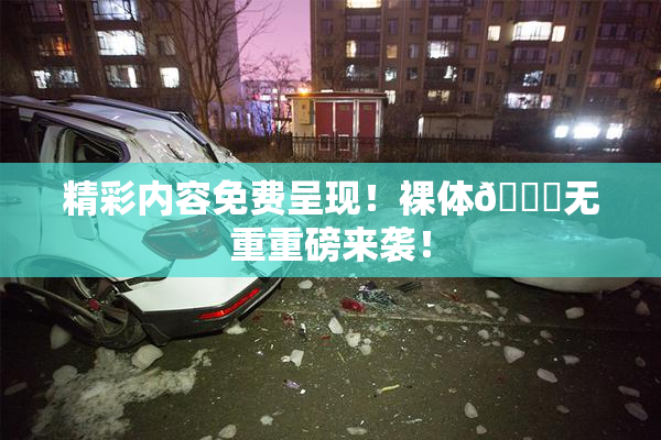 精彩内容免费呈现！裸体🔞无重重磅来袭！