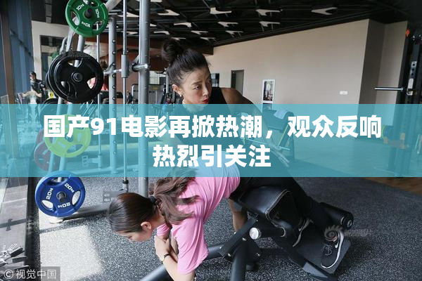 国产91电影再掀热潮，观众反响热烈引关注