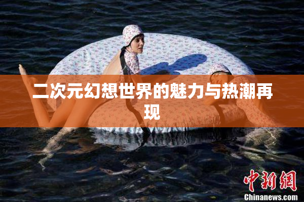 二次元幻想世界的魅力与热潮再现