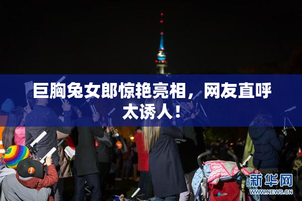 巨胸兔女郎惊艳亮相，网友直呼太诱人！