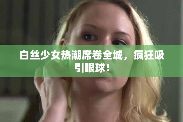 白丝少女热潮席卷全城，疯狂吸引眼球！