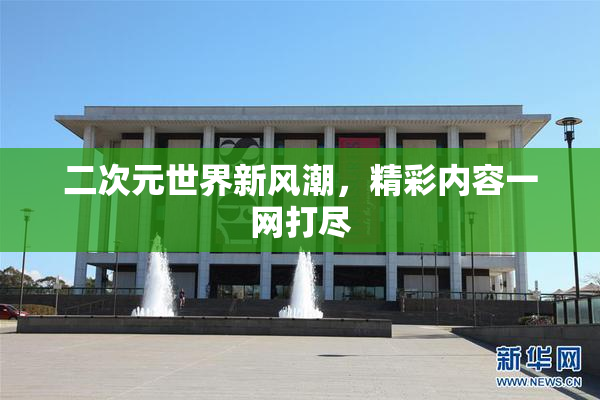 二次元世界新风潮，精彩内容一网打尽