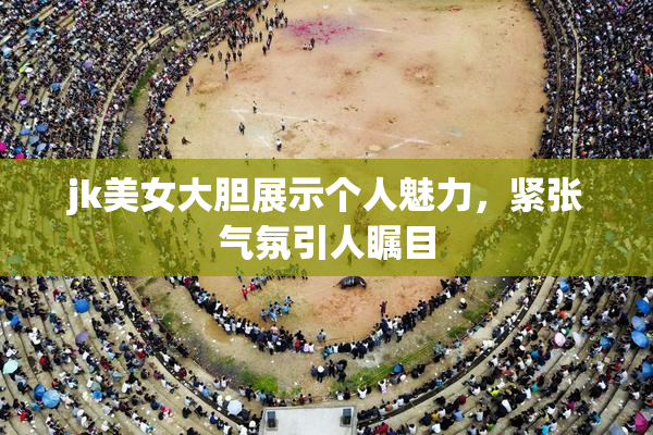 jk美女大胆展示个人魅力，紧张气氛引人瞩目