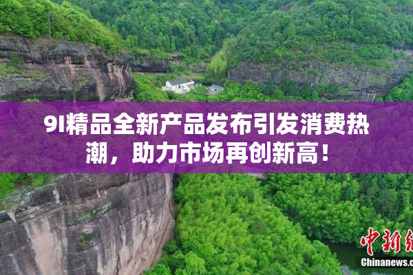 9I精品全新产品发布引发消费热潮，助力市场再创新高！